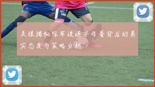 美媒揭秘绿军追逐字母哥背后的真实态度与策略分析