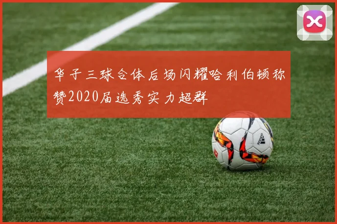 华子三球合体后场闪耀哈利伯顿称赞2020届选秀实力超群