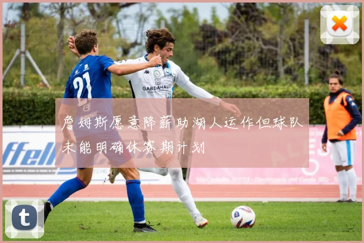 詹姆斯愿意降薪助湖人运作但球队未能明确休赛期计划