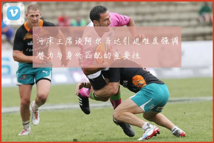 河床主席谈阿尔马达引进难度强调潜力与身价匹配的重要性