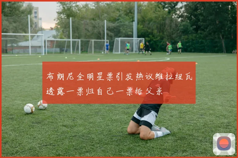 布朗尼全明星票引发热议维拉纽瓦透露一票归自己一票给父亲