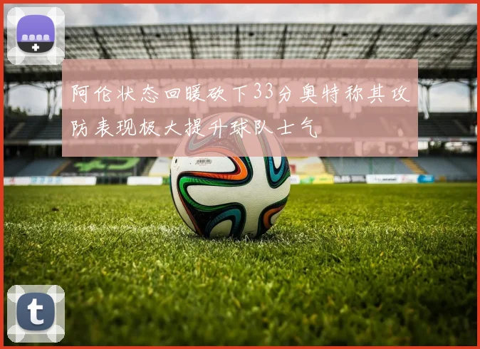 阿伦状态回暖砍下33分奥特称其攻防表现极大提升球队士气