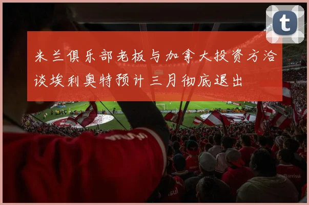 米兰俱乐部老板与加拿大投资方洽谈埃利奥特预计三月彻底退出