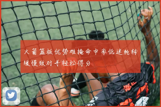 火箭篮板优势难掩命中率低迷轮转缓慢致对手轻松得分