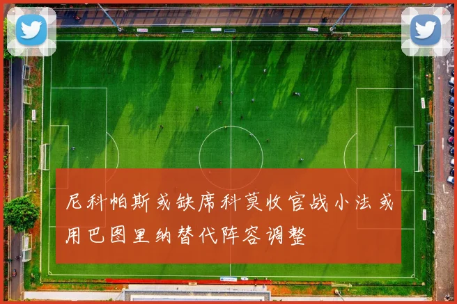 尼科帕斯或缺席科莫收官战小法或用巴图里纳替代阵容调整