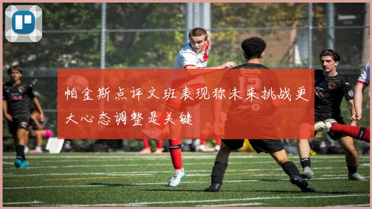 帕金斯点评文班表现称未来挑战更大心态调整是关键