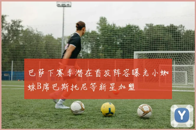 巴萨下赛季潜在首发阵容曝光小蜘蛛B席巴斯托尼等新星加盟