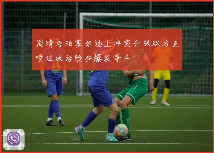 周琦与珀塞尔场上冲突升级双方互喷垃圾话险些爆发争斗