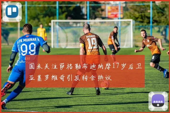 国米关注萨格勒布迪纳摩17岁后卫亚基罗维奇引发转会热议