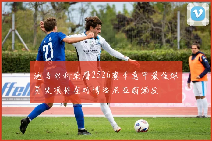 迪马尔科荣膺2526赛季意甲最佳球员奖项将在对博洛尼亚前颁发