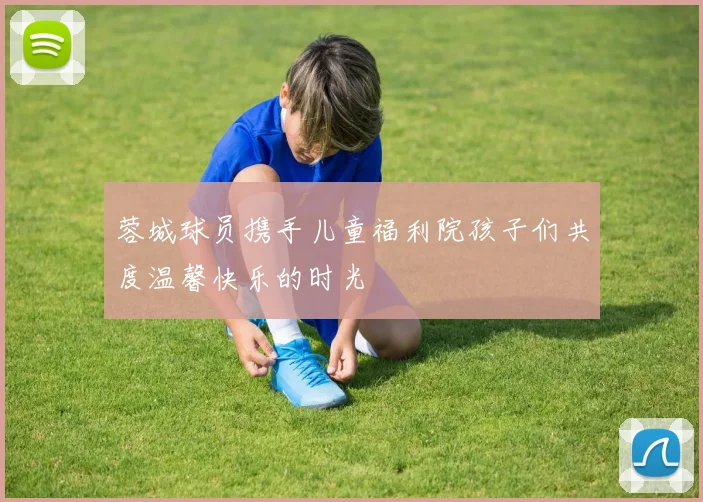 蓉城球员携手儿童福利院孩子们共度温馨快乐的时光