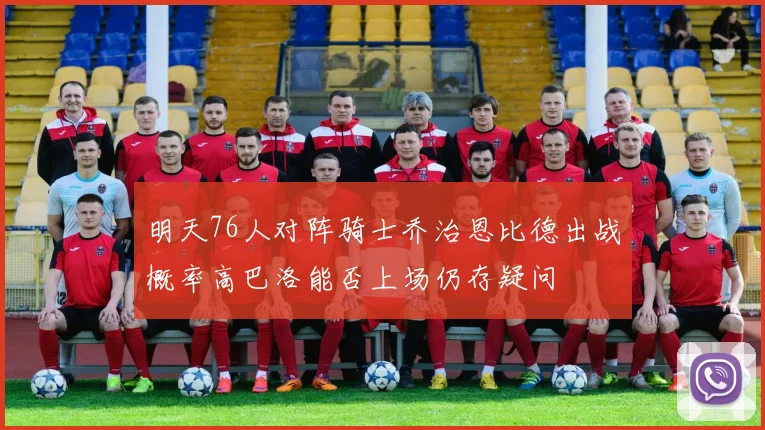 明天76人对阵骑士乔治恩比德出战概率高巴洛能否上场仍存疑问