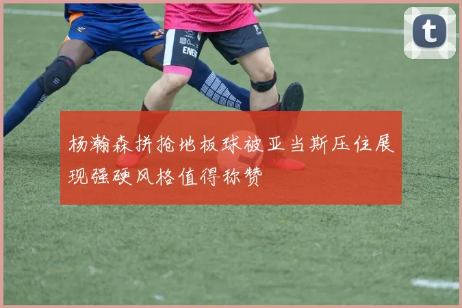 杨瀚森拼抢地板球被亚当斯压住展现强硬风格值得称赞