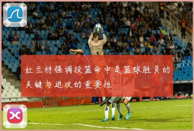 杜兰特强调投篮命中是篮球胜负的关键与进攻的重要性