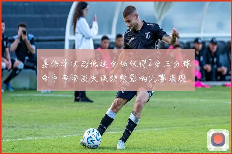 姜伟泽状态低迷全场仅得2分三分球命中率惨淡失误频频影响比赛表现