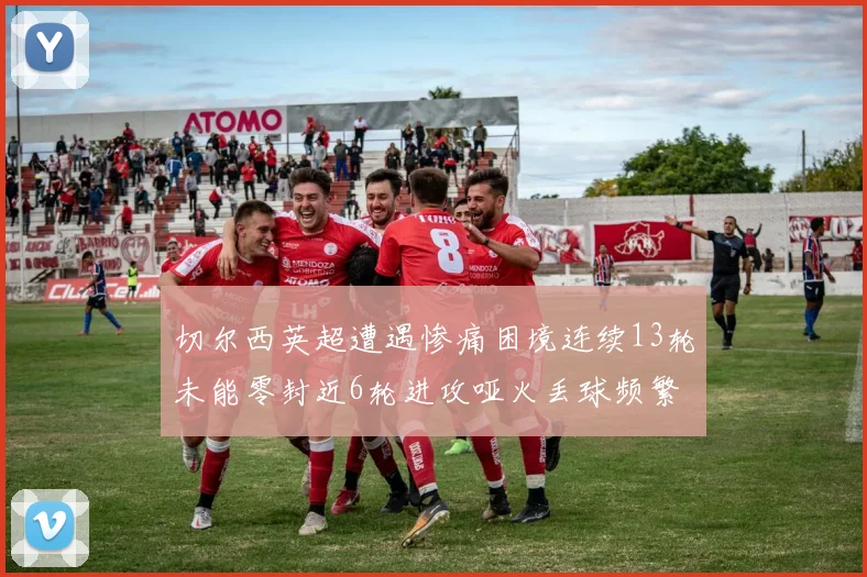 切尔西英超遭遇惨痛困境连续13轮未能零封近6轮进攻哑火丢球频繁
